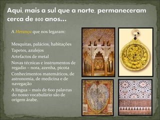 A Herança que nos legaram:

Mesquitas, palácios, habitações
Tapetes, azulejos
Artefactos de metal
Novas técnicas e instrumentos de
regadio – nora, azenha, picota
Conhecimentos matemáticos, de
astronomia, de medicina e de
navegação
A língua – mais de 600 palavras
do nosso vocabulário são de
origem árabe.
 