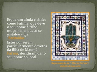 Ergueram ainda cidades
como Fátima, que deve
o seu nome à tribo
muçulmana que aí se
instalou - Os
“Fatimidas” .
Estes por serem
particularmente devotos
da filha de Maomé,
Fat’ma, decidiram dar o
seu nome ao local.
                          Representação da “ Mão de Fat’ma”,
                                 símbolo da boa-sorte
 