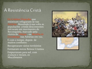 Os Cristãos Visigodos que
resistiram refugiaram-se nas
Astúrias. Reunindo à sua volta as
populações cristãs descontentes
iniciaram um movimento de
Reconquista, marcado pela
vitória de Pelágio , na Batalha de
Covadonga nas Astúrias em 722.
E com o tempo, depois de
muitos combates:
Recuperaram vários territórios
Formaram novos Reinos Cristãos
Empurraram para sul, com
avanços e recuos, os
Muçulmanos
 