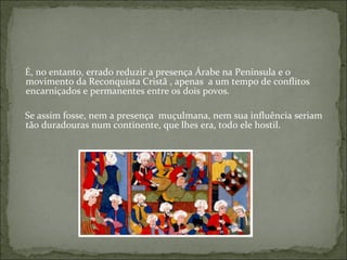 É, no entanto, errado reduzir a presença Árabe na Península e o
movimento da Reconquista Cristã , apenas a um tempo de conflitos
encarniçados e permanentes entre os dois povos.

Se assim fosse, nem a presença muçulmana, nem sua influência seriam
tão duradouras num continente, que lhes era, todo ele hostil.
 