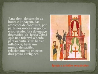 Para além do sentido de
honra e linhagem, das
ambições de conquista, por
parte nos nobres visigodos,
e sobretudo, fora do espaço
dogmático da Igreja Cristã
,que não tolerava a perda
para os “infiéis” de bens e
influência, havia um
mundo de pacífico
relacionamento entre os
dois povos e religiões.


                              Igreja e cristãos moçárabes
 