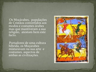 Os Moçárabes, populações
de Cristãos convertidos aos
modos e costumes árabes
mas que mantiveram a sua
religião, atestam bem este
facto.

Portadores de uma cultura
híbrida, os Moçarabes
misturavam na sua arte e
costumes, aspectos de
ambas as civilizações.
 