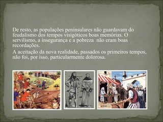 De resto, as populações peninsulares não guardavam do
feudalismo dos tempos visigóticos boas memórias. O
servilismo, a insegurança e a pobreza não eram boas
recordações.
A aceitação da nova realidade, passados os primeiros tempos,
não foi, por isso, particularmente dolorosa.
 
