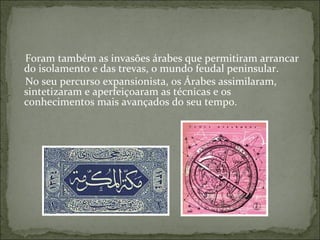 Foram também as invasões árabes que permitiram arrancar
do isolamento e das trevas, o mundo feudal peninsular.
No seu percurso expansionista, os Árabes assimilaram,
sintetizaram e aperfeiçoaram as técnicas e os
conhecimentos mais avançados do seu tempo.
 