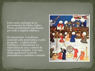 Entre estes, incluíam-se os
provenientes da China, Índia e
Pérsia, prontamente espalhados
por todo o império islâmico.

Da astronomia à medicina,
passando pela matemática, e pela
geografia , a cultura árabe
espelhava o refinamento e a
especialização que a ciência da
época tinha atingido. Com isso,
muito ganharam os povos
peninsulares e também o mundo.
 