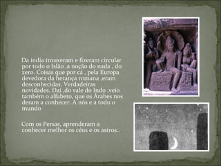 Da índia trouxeram e fizeram circular
por todo o Islão ,a noção do nada , do
zero. Coisas que por cá , pela Europa
devedora da herança romana ,eram
desconhecidas. Verdadeiras
novidades. Daí ,do vale do Indo ,veio
também o alfabeto, que os Árabes nos
deram a conhecer. A nós e a todo o
mundo

Com os Persas, aprenderam a
conhecer melhor os céus e os astros..
 