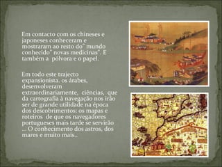 Em contacto com os chineses e
japoneses conheceram e
mostraram ao resto do” mundo
conhecido” novas medicinas”. E
também a pólvora e o papel.

Em todo este trajecto
expansionista. os árabes,
desenvolveram
extraordinariamente, ciências, que
da cartografia à navegação nos irão
ser de grande utilidade na época
dos descobrimentos: os mapas e
roteiros de que os navegadores
portugueses mais tarde se servirão
… O conhecimento dos astros, dos
mares e muito mais..
 
