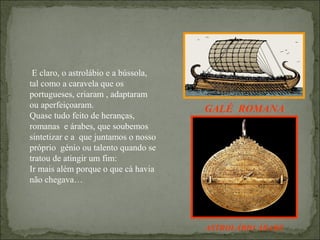 E claro, o astrolábio e a bússola,
tal como a caravela que os
portugueses, criaram , adaptaram
ou aperfeiçoaram.                     GALÉ ROMANA
Quase tudo feito de heranças,
romanas e árabes, que soubemos
sintetizar e a que juntamos o nosso
próprio génio ou talento quando se    GALÉ ROMANA
tratou de atingir um fim:
Ir mais além porque o que cá havia
não chegava…




                                      ASTROLÁBIO ÁRABE
 