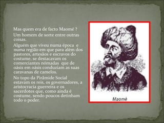 Mas quem era de facto Maomé ?
Um homem de sorte entre outras
coisas.
Alguém que viveu numa época e
numa região em que para além dos
pastores, artesãos e escravos do
costume, se destacavam os
comerciantes nómadas que de
oásis em oásis conduziam as suas
caravanas de camelos.
No topo da Pirâmide Social
estavam os reis, os governadores, a
aristocracia guerreira e os
sacerdotes que, como ainda é
costume, sendo poucos detinham
todo o poder.
 