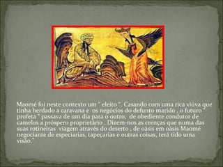 Maomé foi neste contexto um “ eleito “. Casando com uma rica viúva que
tinha herdado a caravana e os negócios do defunto marido , o futuro “
profeta “ passava de um dia para o outro, de obediente condutor de
camelos a próspero proprietário . Dizem-nos as crenças que numa das
suas rotineiras viagem através do deserto , de oásis em oásis Maomé
negociante de especiarias, tapeçarias e outras coisas, terá tido uma
visão.”
 