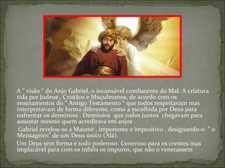 A “ visão “ do Anjo Gabriel, o incansável combatente do Mal. A criatura
tida por Judeus , Cristãos e Muçulmanos, de acordo com os
ensinamentos do “ Antigo Testamento “ que todos respeitavam mas
interpretavam de forma diferente, como a escolhida por Deus para
enfrentar os demónios . Demónios que todos juntos chegavam para
assustar mesmo quem acreditava em anjos .
 Gabriel revelou-se a Maomé , imponente e impositivo , designando-o ” o
Mensageiro” de um Deus único (Alá).
Um Deus sem forma e todo poderoso. Generoso para os crentes mas
implacável para com os infiéis os impuros, que não o venerassem
 