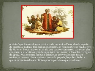 A visão “que lhe revelou a existência de um único Deus, desde logo fez
de cristãos e judeus, também monoteístas, os companheiros predilectos
de Maomé. Procurava-os, mais do que para os converter, para com eles
conversar e discutir as grandes questões que faziam a filosofia e religião
da época. Mas se entre judeus e cristão ,as conversões não foram
muitas, o mesmo não aconteceu junto da população pobre árabe a
quem os muitos deuses oficiais pouco pareciam querer oferecer.
 