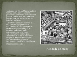 Instalado em Meca, Maomé cedo se
tornou numa pessoa influente
poderosa e sobretudo incontrolável
para os chefes tribais e sacerdotes ,
pagãos, que em nome de Alá era
preciso combater.
Entretanto os seus discursos e a
sua crescente popularidade
incomodavam cada vez mais os
governantes e guardiães dos
templos politeístas onde
generosamente os crentes
depositavam as ofertas que
alimentavam as elites politicas e
religiosas. Pressentindo o pior,
Maomé decide abandonar
secretamente a cidade, escolhendo
Medina como destino.

                                        A cidade de Meca
 