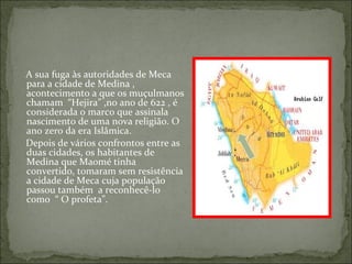 A sua fuga às autoridades de Meca
para a cidade de Medina ,
acontecimento a que os muçulmanos
chamam “Hejira” ,no ano de 622 , é
considerada o marco que assinala
nascimento de uma nova religião. O
ano zero da era Islâmica.
Depois de vários confrontos entre as
duas cidades, os habitantes de
Medina que Maomé tinha
convertido, tomaram sem resistência
a cidade de Meca cuja população
passou também a reconhecê-lo
como “ O profeta”.
 