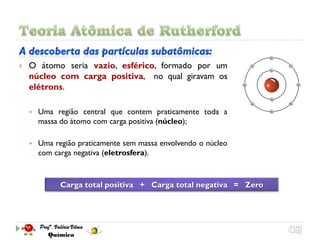    O átomo seria vazio, esférico, formado por um
    núcleo com carga positiva, no qual giravam os
    elétrons.

       Uma região central que contem praticamente toda a
        massa do átomo com carga positiva (núcleo);

       Uma região praticamente sem massa envolvendo o núcleo
        com carga negativa (eletrosfera).



              Carga total positiva + Carga total negativa = Zero
 