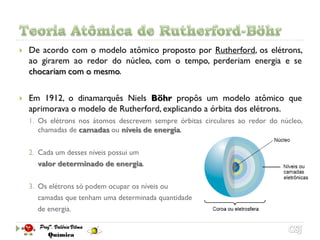    De acordo com o modelo atômico proposto por Rutherford, os elétrons,
    ao girarem ao redor do núcleo, com o tempo, perderiam energia e se
    chocariam com o mesmo.

   Em 1912, o dinamarquês Niels Böhr propôs um modelo atômico que
    aprimorava o modelo de Rutherford, explicando a órbita dos elétrons.
    1. Os elétrons nos átomos descrevem sempre órbitas circulares ao redor do núcleo,
       chamadas de camadas ou níveis de energia.

    2. Cada um desses níveis possui um
       valor determinado de energia.

    3. Os elétrons só podem ocupar os níveis ou
       camadas que tenham uma determinada quantidade
       de energia.
 