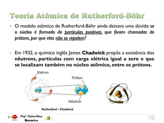    O modelo atômico de Rutherford-Böhr ainda deixava uma dúvida: se
    o núcleo é formado de partículas positivas, que foram chamadas de
    prótons, por que elas não se repelem?

   Em 1932, o químico inglês James Chadwick propôs a existência dos
    nêutrons, partículas com carga elétrica igual a zero e que
    se localizam também no núcleo atômico, entre os prótons.




                Rutherford - Chadwick
 