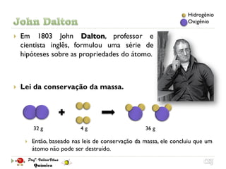 Hidrogênio
                                                                   Oxigênio

   Em 1803 John Dalton, professor e
    cientista inglês, formulou uma série de
    hipóteses sobre as propriedades do átomo.



   Lei da conservação da massa.




         32 g              4g                      36 g

        Então, baseado nas leis de conservação da massa, ele concluiu que um
         átomo não pode ser destruído.
 