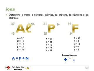    Determine a massa e números atômico, de prótons, de nêutrons e de
    elétrons:




          A = 27                  A = 31                 A = 19
          Z = 13                  Z = 15                 Z=9
          n = 14                  n = 16                 n = 10
          p = 13                  p = 15                 p=9
          e- = 10                 e- = 18                e- = 9

                                               Átomo Neutro:

                                                    =
 