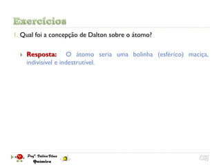 1. Qual foi a concepção de Dalton sobre o átomo?

     Resposta: O átomo seria uma bolinha (esférico) maciça,
      indivisível e indestrutível.
 