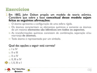 2. Em 1802, John Dalton propôs um modelo de teoria atômica.
   Considere que sobre a base conceitual desse modelo sejam
   feitas as seguintes afirmações:
  I.   O átomo apresenta a configuração de uma esfera rígida.
  II. Os átomos caracterizam os elementos químicos e somente os átomos
       de um mesmo elemento são idênticos em todos os aspectos.
  III. As transformações químicas consistem de combinação, separação e/ou
       rearranjo de átomos.
  IV. Todo átomo é representado por um símbolo.


  Qual das opções a seguir está correta?
  a) I e IV
  b) II e III
  c) II e IV
  d) II, III e IV
  e) I, II, III e I
 