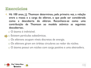 4. Há 100 anos, J.J. Thomson determinou, pela primeira vez, a relação
   entre a massa e a carga do elétron, o que pode ser considerada
   como a descoberta do elétron. Reconhece-se como uma
   contribuição de Thomson ao modelo atômico as seguintes
   descobertas:.
  a) O átomo é indivisível.
  b) Existem partículas subatômicas.
  c) Os elétrons ocupam níveis discretos de energia.
  d) Os elétrons giram em órbitas circulares ao redor do núcleo.
  e) O átomo possui um núcleo com carga positiva e uma eletrosfera.
 
