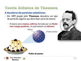    Em 1897, Joseph John Thomson, descobriu um tipo
    de partícula negativa que devia fazer parte do átomo:

       O átomo seria maciço, esférico, formado por um fluído
        com cargas positivas, no qual estavam os elétrons.




                            Pudim de passas
 