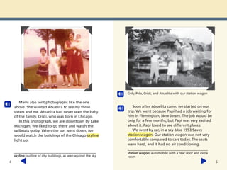 Mami also sent photographs like the one
above. She wanted Abuelita to see my three
sisters and me. Abuelita had never seen the baby
of the family, Cristi, who was born in Chicago.
In this photograph, we are downtown by Lake
Michigan. We liked to go there and watch the
sailboats go by. When the sun went down, we
would watch the buildings of the Chicago skyline
light up.
skyline: outline of city buildings, as seen against the sky
4 5
Soon after Abuelita came, we started on our
trip. We went because Papi had a job waiting for
him in Flemington, New Jersey. The job would be
only for a few months, but Papi was very excited
about it. Papi loved to see different places.
We went by car, in a sky-blue 1953 Savoy
station wagon. Our station wagon was not very
comfortable compared to cars today. The seats
were hard, and it had no air conditioning.
Goly, Pela, Cristi, and Abuelita with our station wagon
station wagon: automobile with a rear door and extra
room
 