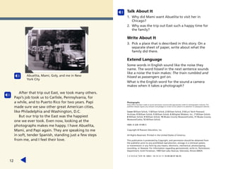 After that trip out East, we took many others.
Papi’s job took us to Carlisle, Pennsylvania, for
a while, and to Puerto Rico for two years. Papi
made sure we saw other great American cities,
like Philadelphia and Washington, D.C.
But our trip to the East was the happiest
one we ever took. Even now, looking at the
photographs makes me happy. I have Abuelita,
Mami, and Papi again. They are speaking to me
in soft, tender Spanish, standing just a few steps
from me, and I feel their love.
12
Abuelita, Mami, Goly, and me in New
York City
Talk About It
1. Why did Mami want Abuelita to visit her in
Chicago?
2. Why was the trip out East such a happy time for
the family?
Write About It
3. Pick a place that is described in this story. On a
separate sheet of paper, write about what the
family did there.
Extend Language
Some words in English sound like the noise they
name. The word hissed in the next sentence sounds
like a noise the train makes: The train rumbled and
hissed as passengers got on.
What is the English word for the sound a camera
makes when it takes a photograph?
Photographs
Every effort has been made to secure permission and provide appropriate credit for photographic material. The
publisher deeply regrets any omission and pledges to correct errors called to its attention in subsequent editions.
Cover William Schick; 1 William Schick; 2 William Schick; 3 ©Curt Teich Postcard
Archives; 4 William Schick; 5 William Schick; 6 ©Digital Wisdom, Inc.; 7 William Schick;
8 William Schick; 9 William Schick; 10 ©Lake County Museum/Corbis; 11 ©Lake County
Museum/Corbis; 12 William Schick.
ISBN: 0-328-14189-5
Copyright © Pearson Education, Inc.
All Rights Reserved. Printed in the United States of America.
This publication is protected by Copyright, and permission should be obtained from
the publisher prior to any prohibited reproduction, storage in a retrieval system,
or transmission in any form by any means, electronic, mechanical, photocopying,
recording, or likewise. For information regarding permission(s), write to: Permissions
Department, Scott Foresman, 1900 East Lake Avenue, Glenview, Illinois 60025.
1 2 3 4 5 6 7 8 9 10 V0G1 14 13 12 11 10 09 08 07 06 05
 