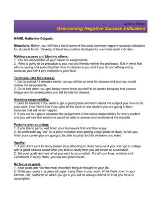 Activity Sheet:
                                Overcoming Negative Success Indicators

NAME: Katherine Delgado

Directions: Below, you will find a list of some of the most common negative success indicators
for students today. Develop at least two positive strategies to overcome each indicator.

Making excuses and blaming others:
1. You are responsible of your career or assignments.
2. Who is going to be prejudice is you, not you friends neither the professor. Get in mind that
who is paying and spending their time in classes is you and if you do something wrong
because you didn’t pay attention is your fault.

Tardiness (late for classes):
1. Get to school 15 minutes earlier, so you will be on time for classes and also you could
review the assignments.
2. Go to bed when you get sleepy never force yourself to be awake because that causes
fatigue and in consequence you will be late for classes.

Avoiding responsibility:
1. Let’s be realistic if you want to get a good grade and learn about the subject you have to do
your work. Don’t think that if you give all the work to one student you are going to learn
because that will never happen.
2. If you are in a group separate the assignment in the same responsibility for every student
and you will see that everyone would be able to answer and understand the material.

Partying over studying:
1. If you like to party, well finish your homework first and then enjoy.
2. Its preferable say “no” for a party invitation than getting a bad grade in class. When you
finish your career you are going to be able to party and do whatever you want.

Apathy:
1. If you don’t want to study please stop attending to class because if you don’t go to college
with a good attitude about what you love to study then you will never be successful.
2. Set your goals and see what you want to accomplish. Put all your love, emotion and
excitement in every class, you will see good results.

No focus or goals:
1. Your goals are now the most important thing or thought in your life.
2. Write your goals in a piece of paper, hang them in you room. Write them down in your
kitchen, car, bedroom so when you go in you will be always remind of what you have to
accomplish.
 