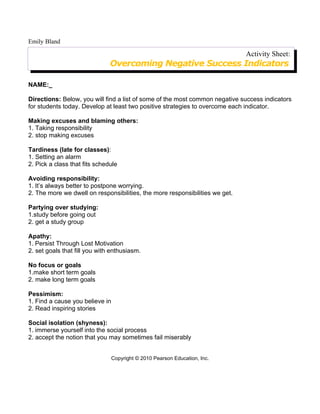 Emily Bland

                                                                              Activity Sheet:
                               Overcoming Negative Success Indicators

NAME:_

Directions: Below, you will find a list of some of the most common negative success indicators
for students today. Develop at least two positive strategies to overcome each indicator.

Making excuses and blaming others:
1. Taking responsibility
2. stop making excuses

Tardiness (late for classes):
1. Setting an alarm
2. Pick a class that fits schedule

Avoiding responsibility:
1. It’s always better to postpone worrying.
2. The more we dwell on responsibilities, the more responsibilities we get.

Partying over studying:
1.study before going out
2. get a study group

Apathy:
1. Persist Through Lost Motivation
2. set goals that fill you with enthusiasm.

No focus or goals
1.make short term goals
2. make long term goals

Pessimism:
1. Find a cause you believe in
2. Read inspiring stories

Social isolation (shyness):
1. immerse yourself into the social process
2. accept the notion that you may sometimes fail miserably


                                 Copyright © 2010 Pearson Education, Inc.
 