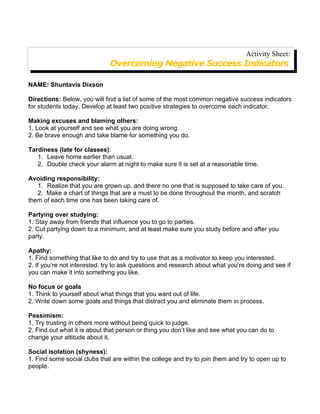 Activity Sheet:
                              Overcoming Negative Success Indicators

NAME: Shuntavis Dixson

Directions: Below, you will find a list of some of the most common negative success indicators
for students today. Develop at least two positive strategies to overcome each indicator.

Making excuses and blaming others:
1. Look at yourself and see what you are doing wrong.
2. Be brave enough and take blame for something you do.

Tardiness (late for classes):
   1. Leave home earlier than usual.
   2. Double check your alarm at night to make sure it is set at a reasonable time.

Avoiding responsibility:
   1. Realize that you are grown up, and there no one that is supposed to take care of you.
   2. Make a chart of things that are a must to be done throughout the month, and scratch
them of each time one has been taking care of.

Partying over studying:
1. Stay away from friends that influence you to go to parties.
2. Cut partying down to a minimum, and at least make sure you study before and after you
party.

Apathy:
1. Find something that like to do and try to use that as a motivator to keep you interested.
2. If you’re not interested, try to ask questions and research about what you’re doing and see if
you can make it into something you like.

No focus or goals
1. Think to yourself about what things that you want out of life.
2. Write down some goals and things that distract you and eliminate them in process.

Pessimism:
1. Try trusting in others more without being quick to judge.
2. Find out what it is about that person or thing you don’t like and see what you can do to
change your attitude about it.

Social isolation (shyness):
1. Find some social clubs that are within the college and try to join them and try to open up to
people.
 
