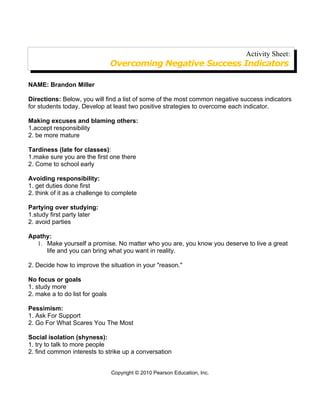 Activity Sheet:
                                 Overcoming Negative Success Indicators

NAME: Brandon Miller

Directions: Below, you will find a list of some of the most common negative success indicators
for students today. Develop at least two positive strategies to overcome each indicator.

Making excuses and blaming others:
1.accept responsibility
2. be more mature

Tardiness (late for classes):
1.make sure you are the first one there
2. Come to school early

Avoiding responsibility:
1. get duties done first
2. think of it as a challenge to complete

Partying over studying:
1.study first party later
2. avoid parties

Apathy:
  1. Make yourself a promise. No matter who you are, you know you deserve to live a great
     life and you can bring what you want in reality.

2. Decide how to improve the situation in your "reason."

No focus or goals
1. study more
2. make a to do list for goals

Pessimism:
1. Ask For Support
2. Go For What Scares You The Most

Social isolation (shyness):
1. try to talk to more people
2. find common interests to strike up a conversation


                                 Copyright © 2010 Pearson Education, Inc.
 