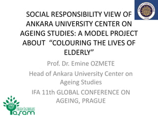 SOCIAL RESPONSIBILITY VIEW OF
  ANKARA UNIVERSITY CENTER ON
AGEING STUDIES: A MODEL PROJECT
 ABOUT “COLOURING THE LIVES OF
            ELDERLY”
        Prof. Dr. Emine OZMETE
  Head of Ankara University Center on
             Ageing Studies
   IFA 11th GLOBAL CONFERENCE ON
            AGEING, PRAGUE
 