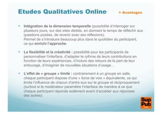 Etudes Qualitatives Online                                        > Avantages


  Intégration de la dimension temporelle (possibilité d’interroger sur
   plusieurs jours, sur des sites dédiés, en donnant le temps de réfléchir aux
   questions posées, de revenir avec ses réflexions).
   Permet de s’introduire beaucoup plus dans le quotidien du participant,
   ce qui enrichi l’approche.

  La flexibilité et la créativité : possibilité pour les participants de
   personnaliser l’interface, d’adapter le rythme de leurs contributions en
   fonction de leurs expériences, d’inclure des retours de la part de leur
   entourage, d’imaginer de nouvelles situations d’usage…

  L’effet de « groupe » limité : contrairement à un groupe en salle,
   chaque participant dispose d’une « force de voix » équivalente, ce qui
   limite l’influence de chacun d’entre eux sur le groupe et réciproquement
   (surtout si le modérateur paramètre l’interface de manière à ce que
   chaque participant réponde isolément avant d’accéder aux réponses
   des autres).
 