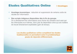 Etudes Qualitatives Online                                  > Avantages


  Avantage économique : réduction et suppression de certains coûts de
   récolte de l’information.

  Des scripts intégraux disponibles dès la fin du groupe.
   On a directement les informations sous forme de verbatim écrit saisi par
   les internautes eux-mêmes, donc pas de déperdition ainsi qu’une matière
   de travail directement exploitable (gain de temps).



          Les études qualitatives online complètent les études
          traditionnelles en permettant selon la problématique
                    posée de répondre différemment.
 