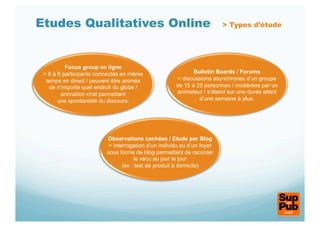 Etudes Qualitatives Online                                              > Types d’étude




          Focus group en ligne
 > 6 à 8 participants connectés en même                     Bulletin Boards / Forums
  temps en direct / peuvent être animés              > discussions asynchrones d’un groupe
   de n’importe quel endroit du globe /              de 15 à 25 personnes / modérées par un
        animation chat permettant                    animateur / s’étend sur une durée allant
       une spontanéité du discours.                           d’une semaine à plus.




                         Observations cachées / Etude par Blog
                          > interrogation d’un individu ou d’un foyer
                         sous forme de blog permettant de raconter
                                     le vécu au jour le jour
                                (ex : test de produit à domicile)
 