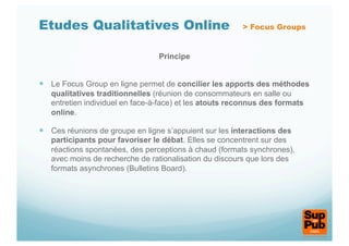 Etudes Qualitatives Online                              > Focus Groups


                                 Principe


  Le Focus Group en ligne permet de concilier les apports des méthodes
   qualitatives traditionnelles (réunion de consommateurs en salle ou
   entretien individuel en face-à-face) et les atouts reconnus des formats
   online.

  Ces réunions de groupe en ligne s’appuient sur les interactions des
   participants pour favoriser le débat. Elles se concentrent sur des
   réactions spontanées, des perceptions à chaud (formats synchrones),
   avec moins de recherche de rationalisation du discours que lors des
   formats asynchrones (Bulletins Board).
 