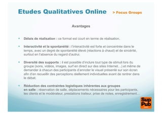 Etudes Qualitatives Online                                          > Focus Groups


                                      Avantages


  Délais de réalisation : ce format est court en terme de réalisation.

  Interactivité et la spontanéité : l’interactivité est forte et concentrée dans le
    temps, avec un degré de spontanéité élevé (réactions à chaud) et de sincérité,
    surtout en l’absence du regard d’autrui.

  Diversité des supports : il est possible d’inclure tout type de stimuli lors du
    groupe (sons, vidéos, images, surf en direct sur des sites Internet…) et même de
    demander à chacun des participants d’annoter le visuel présenté sur son écran
    afin d’en recueillir des perceptions réellement individuelles avant de rentrer dans
    le débat.

  Réduction des contraintes logistiques inhérentes aux groupes
    en salle : réservation de salle, déplacements nécessaires pour les participants,
    les clients et le modérateur, prestations traiteur, prise de notes, enregistrement…
 