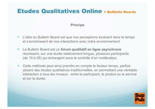 Etudes Qualitatives Online                                 > Bullletin Boards


                                    Principe


  L’idée du Bulletin Board est que nos perceptions évoluent dans le temps
   et s’enrichissent de nos interactions avec notre environnement.

  Le Bulletin Board est un forum qualitatif en ligne asynchrone
   réunissant, sur une durée relativement longue, plusieurs participants
   (de 10 à 25) qui échangent sous le contrôle d’un modérateur.

  Cette méthode peut ainsi prendre en compte le facteur temps, parfois
   absent des études qualitatives traditionnelles, en permettant une véritable
   interaction à tous les niveaux : entre le participant, le produit ou le service
   et sur la durée.
 