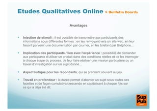Etudes Qualitatives Online                                       > Bullletin Boards


                                       Avantages


  Injection de stimuli : il est possible de transmettre aux participants des
    informations sous différentes formes : en les renvoyant vers un site web, en leur
    faisant parvenir une documentation par courrier, en les briefant par téléphone…

  Implication des participants / lien avec l’expérience : possibilité de demander
    aux participants d’utiliser un produit dans des conditions réelles et de les interroger
    à chaque étape du process, de leur faire réaliser une mission particulière ou un
    travail d’investigation sur un sujet donné…

  Aspect ludique pour les répondants, qui se prennent souvent au jeu.

  Travail en profondeur : la durée permet d’aborder un sujet sous toutes ses
    facettes et de façon cumulative/crescendo en capitalisant à chaque fois sur
    ce qui a déjà été dit.
 