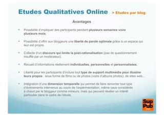 Etudes Qualitatives Online                                          > Etudes par blog

                                       Avantages

  Possibilité d’impliquer des participants pendant plusieurs semaines voire
    plusieurs mois.

  Possibilité d’offrir aux bloggeurs une liberté de parole optimale grâce à un espace qui
    leur est propre.

  Collecte d’un discours qui limite la post-rationalisation (pas de questionnement
    insufflé par un modérateur).

  Recueil d’informations réellement individuelles, personnelles et personnalisées.

  Liberté pour les participants d’inclure tout type de support multimédia pour illustrer
    leurs propos : sous forme de films ou de photos (voire d’albums photos), de sites web...

  Intégration d’une dimension temporelle qui permet de faire remonter tout type
    d’événements intervenus au cours de l’expérimentation, même ceux considérés
    à chaud par le bloggeur comme mineurs, mais qui peuvent révéler un intérêt
    particulier dans le cadre de l’étude.
 
