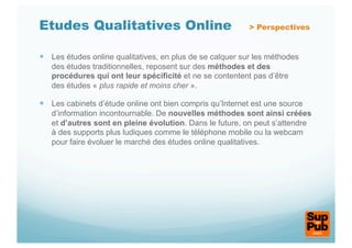 Etudes Qualitatives Online                                 > Perspectives


  Les études online qualitatives, en plus de se calquer sur les méthodes
   des études traditionnelles, reposent sur des méthodes et des
   procédures qui ont leur spécificité et ne se contentent pas d’être
   des études « plus rapide et moins cher ».

  Les cabinets d’étude online ont bien compris qu’Internet est une source
   d’information incontournable. De nouvelles méthodes sont ainsi créées
   et d’autres sont en pleine évolution. Dans le future, on peut s’attendre
   à des supports plus ludiques comme le téléphone mobile ou la webcam
   pour faire évoluer le marché des études online qualitatives.
 