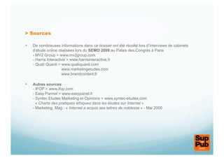 > Sources

  De nombreuses informations dans ce dossier ont été récolté lors d’interviews de cabinets
    d’étude online réalisées lors du SEMO 2009 au Palais des Congrès à Paris
    - MV2 Group > www.mv2group.com
    - Harris Interactive > www.harrisinteractive.fr
    - Quali Quanti > www.qualiquanti.com
                      www.marketingetudes.com
                      www.brandcontent.fr

  Autres sources
    - IFOP > www.ifop.com
    - Easy Pannel > www.easypanel.fr
    - Syntec Etudes Marketing et Opinions > www.syntec-etudes.com
      « Charte des pratiques éthiques dans les études sur Internet »
    - Marketing Mag : « Internet a acquis ses lettres de noblesse » - Mai 2006
 