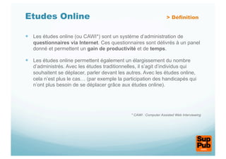 Etudes Online                                                      > Définition


  Les études online (ou CAWI*) sont un système d’administration de
   questionnaires via Internet. Ces questionnaires sont délivrés à un panel
   donné et permettent un gain de productivité et de temps.

  Les études online permettent également un élargissement du nombre
   d’administrés. Avec les études traditionnelles, il s’agit d’individus qui
   souhaitent se déplacer, parler devant les autres. Avec les études online,
   cela n’est plus le cas… (par exemple la participation des handicapés qui
   n’ont plus besoin de se déplacer grâce aux études online).




                                              * CAWI : Computer Assisted Web Interviewing
 