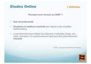 Etudes Online                                                      > Définition


                      Pourquoi avoir recours au CAWI* ?


  Gain de productivité

  Souplesse et meilleure réactivité (par rapport à des enquêtes
   traditionnelles)

  Le questionnaire peut intégrer des éléments multimédia (image, son,
   vidéo, animation). Un questionnaire en ligne peut être particulièrement
   interactif.



                                              * CAWI : Computer Assisted Web Interviewing
 