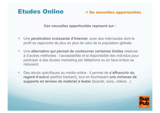 Etudes Online                               > De nouvelles opportunités


                Ces nouvelles opportunités reposent sur :


  Une pénétration croissante d’Internet, avec des internautes dont le
   profil se rapproche de plus en plus de celui de la population globale.

  Une alternative qui permet de contourner certaines limites relatives
   à d’autres méthodes : l’acceptabilité et la disponibilité des individus pour
   participer à des études marketing par téléphone ou en face-à-face se
   réduisent.

  Des atouts spécifiques au média online : il permet de s’affranchir du
   regard d’autrui (parfois biaisant), tout en fournissant une richesse de
   supports en termes de matériel à tester (boards, sons, vidéos…)
 
