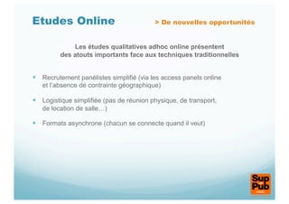 Etudes Online                             > De nouvelles opportunités


             Les études qualitatives adhoc online présentent
         des atouts importants face aux techniques traditionnelles


  Recrutement panélistes simplifié (via les access panels online
   et l’absence de contrainte géographique)

  Logistique simplifiée (pas de réunion physique, de transport,
   de location de salle…)

  Formats asynchrone (chacun se connecte quand il veut)
 