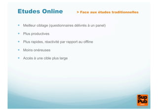 Etudes Online                          > Face aux études traditionnelles


  Meilleur ciblage (questionnaires délivrés à un panel)

  Plus productives

  Plus rapides, réactivité par rapport au offline

  Moins onéreuses

  Accès à une cible plus large
 