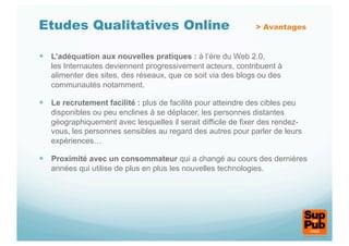 Etudes Qualitatives Online                                     > Avantages


  L’adéquation aux nouvelles pratiques : à l’ère du Web 2.0,
   les Internautes deviennent progressivement acteurs, contribuent à
   alimenter des sites, des réseaux, que ce soit via des blogs ou des
   communautés notamment.

  Le recrutement facilité : plus de facilité pour atteindre des cibles peu
   disponibles ou peu enclines à se déplacer, les personnes distantes
   géographiquement avec lesquelles il serait difficile de fixer des rendez-
   vous, les personnes sensibles au regard des autres pour parler de leurs
   expériences…

  Proximité avec un consommateur qui a changé au cours des dernières
   années qui utilise de plus en plus les nouvelles technologies.
 